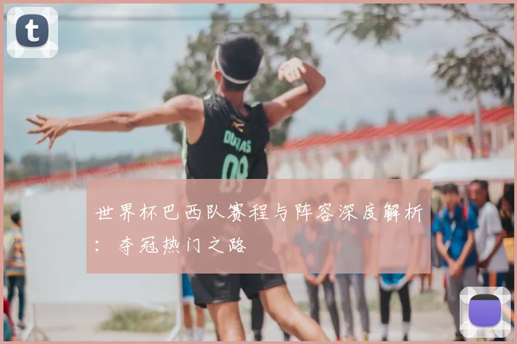 世界杯巴西队赛程与阵容深度解析：夺冠热门之路
