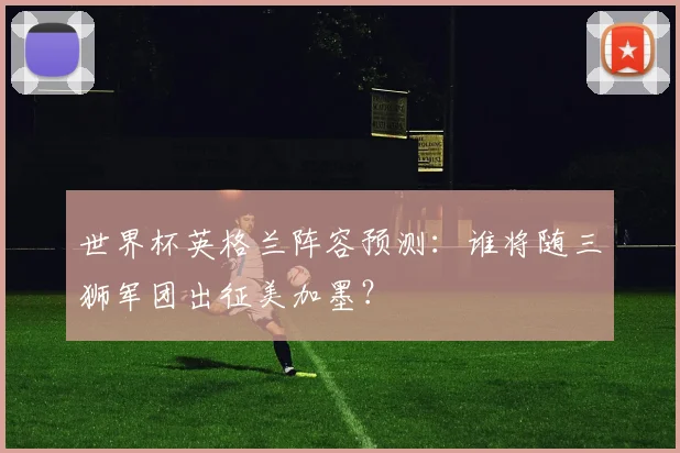 世界杯英格兰阵容预测：谁将随三狮军团出征美加墨？