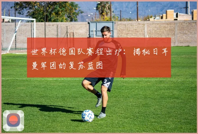 世界杯德国队赛程出炉：揭秘日耳曼军团的复苏蓝图
