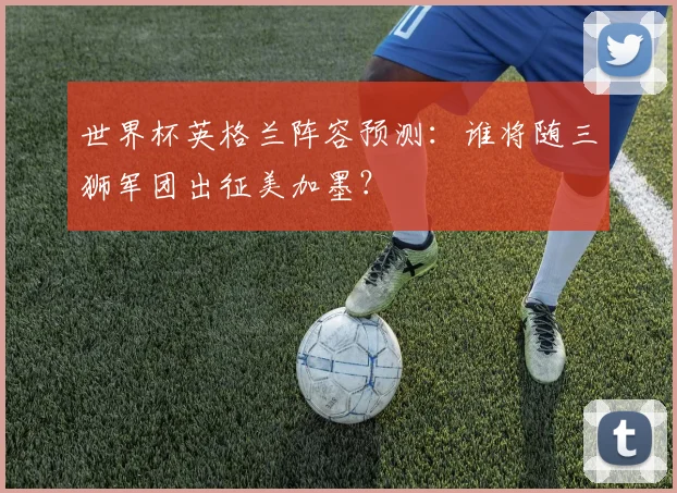 世界杯英格兰阵容预测：谁将随三狮军团出征美加墨？