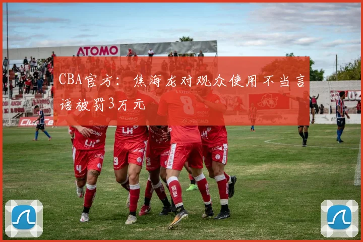 CBA官方：焦海龙对观众使用不当言语被罚3万元