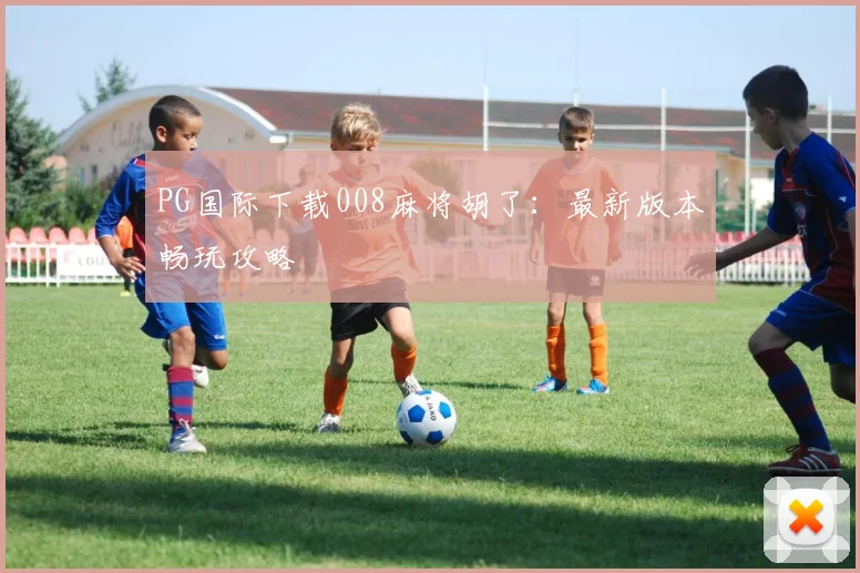 PG国际下载008麻将胡了：最新版本畅玩攻略